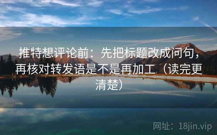 推特想评论前：先把标题改成问句，再核对转发语是不是再加工（读完更清楚）