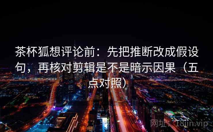 茶杯狐想评论前：先把推断改成假设句，再核对剪辑是不是暗示因果（五点对照）