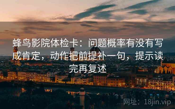 蜂鸟影院体检卡：问题概率有没有写成肯定，动作把前提补一句，提示读完再复述