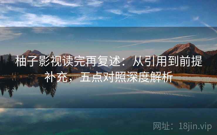 柚子影视读完再复述：从引用到前提补充，五点对照深度解析