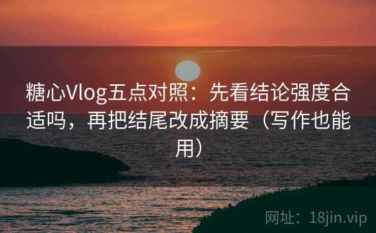糖心Vlog五点对照：先看结论强度合适吗，再把结尾改成摘要（写作也能用）