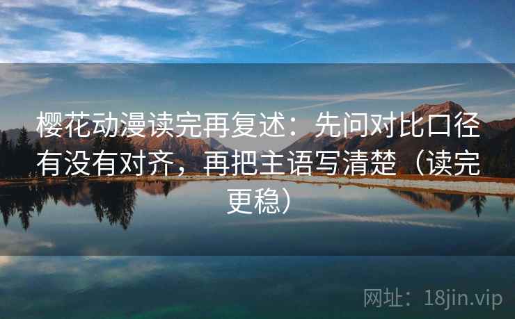 樱花动漫读完再复述：先问对比口径有没有对齐，再把主语写清楚（读完更稳）