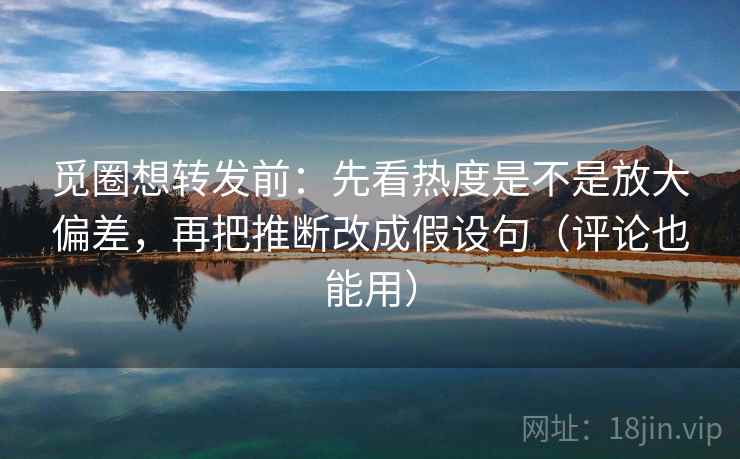 觅圈想转发前：先看热度是不是放大偏差，再把推断改成假设句（评论也能用）