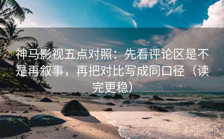 神马影视五点对照：先看评论区是不是再叙事，再把对比写成同口径（读完更稳）