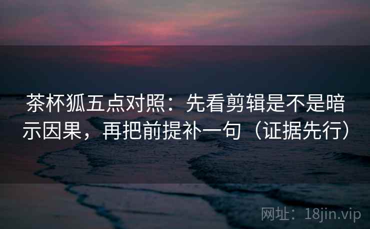 茶杯狐五点对照：先看剪辑是不是暗示因果，再把前提补一句（证据先行）