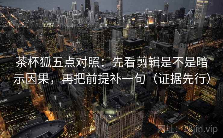 茶杯狐五点对照：先看剪辑是不是暗示因果，再把前提补一句（证据先行）