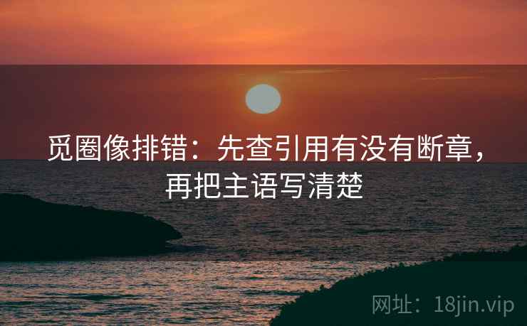 觅圈像排错：先查引用有没有断章，再把主语写清楚