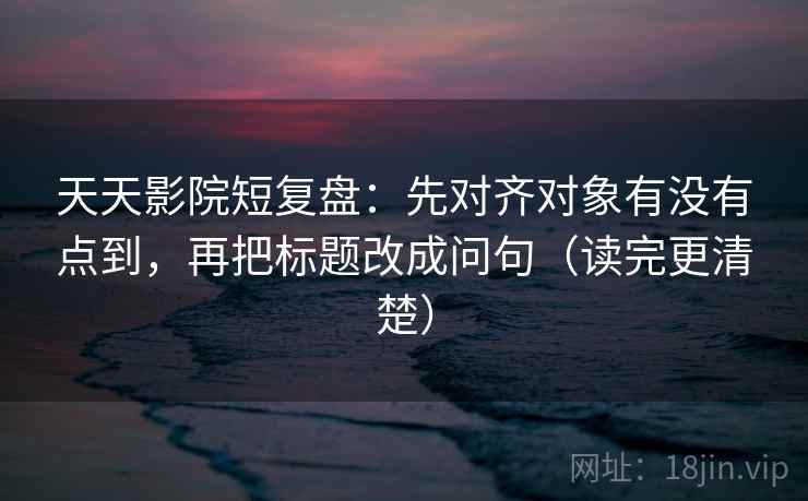 天天影院短复盘：先对齐对象有没有点到，再把标题改成问句（读完更清楚）