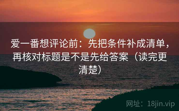 爱一番想评论前：先把条件补成清单，再核对标题是不是先给答案（读完更清楚）