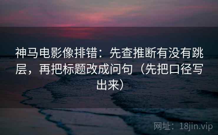 神马电影像排错：先查推断有没有跳层，再把标题改成问句（先把口径写出来）