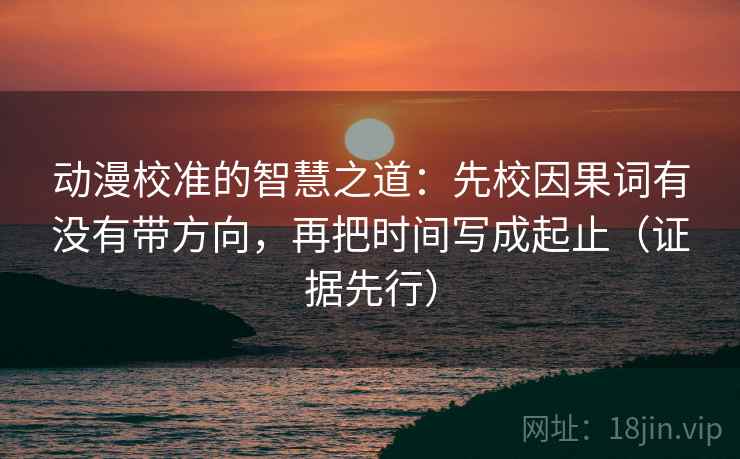 动漫校准的智慧之道：先校因果词有没有带方向，再把时间写成起止（证据先行）
