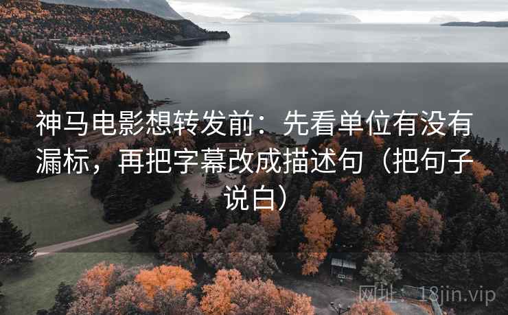 神马电影想转发前：先看单位有没有漏标，再把字幕改成描述句（把句子说白）