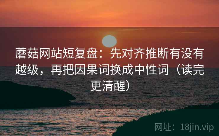 蘑菇网站短复盘：先对齐推断有没有越级，再把因果词换成中性词（读完更清醒）