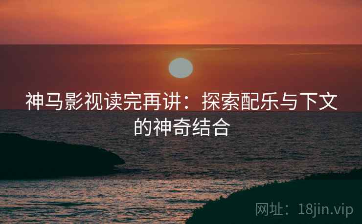 神马影视读完再讲：探索配乐与下文的神奇结合