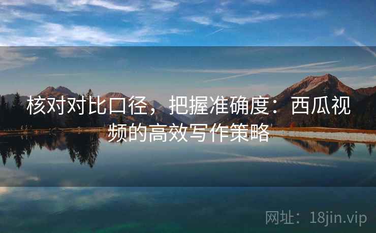 核对对比口径,把握准确度:西瓜视频的高效写作策略 核对对比口径,把握准确度:西瓜视频的高效写作策略