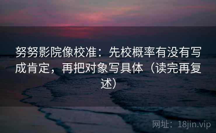 努努影院像校准:先校概率有没有写成肯定,再把对象写具体(读完再复述) 努努影院像校准:先校概率有没有写成肯定,再把对象写具体(读完再复述)