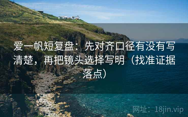 爱一帆短复盘:先对齐口径有没有写清楚,再把镜头选择写明(找准证据落点) 爱一帆短复盘:先对齐口径有没有写清楚,再把镜头选择写明(找准证据落点)