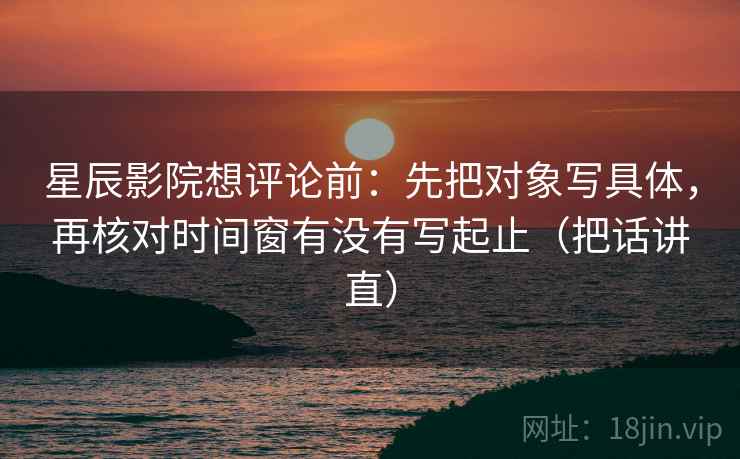 星辰影院想评论前:先把对象写具体,再核对时间窗有没有写起止(把话讲直) 星辰影院想评论前:先把对象写具体,再核对时间窗有没有写起止(把话讲直)