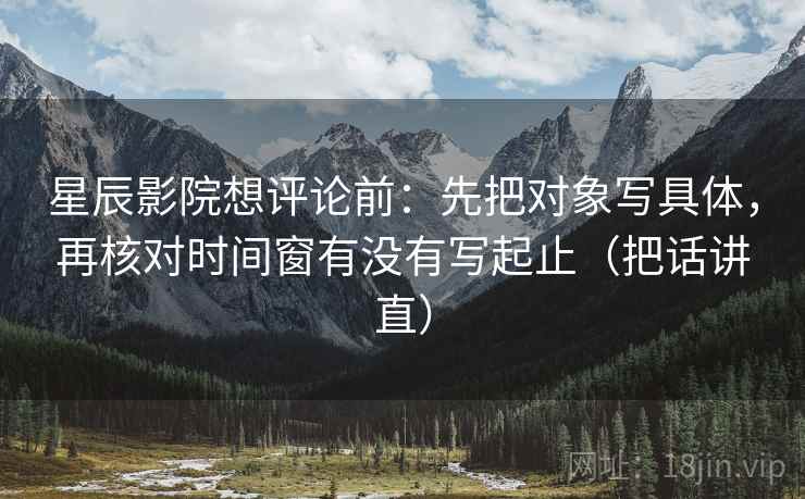 星辰影院想评论前:先把对象写具体,再核对时间窗有没有写起止(把话讲直) 星辰影院想评论前:先把对象写具体,再核对时间窗有没有写起止(把话讲直)