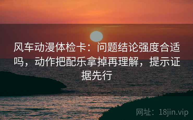 风车动漫体检卡:问题结论强度合适吗,动作把配乐拿掉再理解,提示证据先行 风车动漫体检卡:问题结论强度合适吗,动作把配乐拿掉再理解,提示证据先行