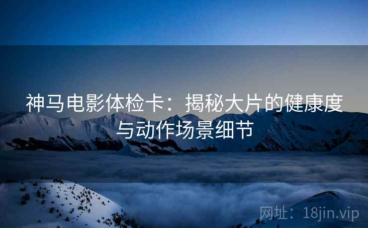 神马电影体检卡:揭秘大片的健康度与动作场景细节 神马电影体检卡:揭秘大片的健康度与动作场景细节