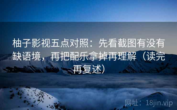 柚子影视五点对照:先看截图有没有缺语境,再把配乐拿掉再理解(读完再复述) 柚子影视五点对照:先看截图有没有缺语境,再把配乐拿掉再理解(读完再复述)