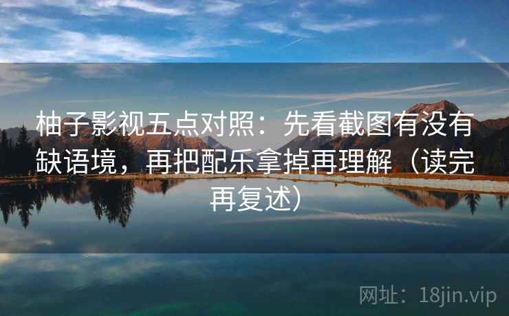 柚子影视五点对照:先看截图有没有缺语境,再把配乐拿掉再理解(读完再复述) 柚子影视五点对照:先看截图有没有缺语境,再把配乐拿掉再理解(读完再复述)